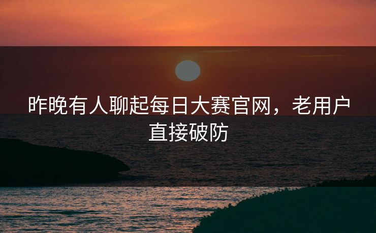 昨晚有人聊起每日大赛官网，老用户直接破防