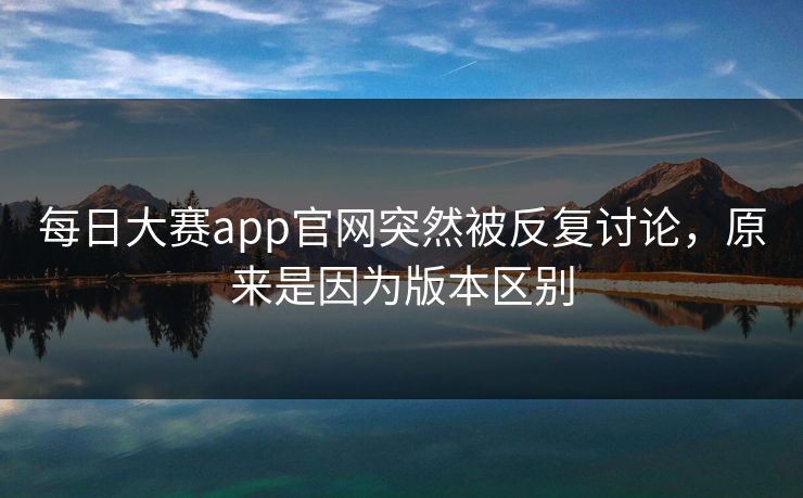 每日大赛app官网突然被反复讨论，原来是因为版本区别
