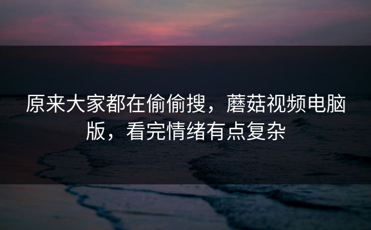 原来大家都在偷偷搜，蘑菇视频电脑版，看完情绪有点复杂