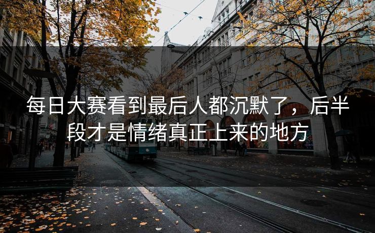 每日大赛看到最后人都沉默了，后半段才是情绪真正上来的地方