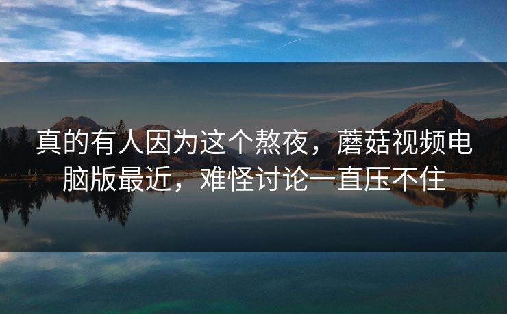 真的有人因为这个熬夜，蘑菇视频电脑版最近，难怪讨论一直压不住