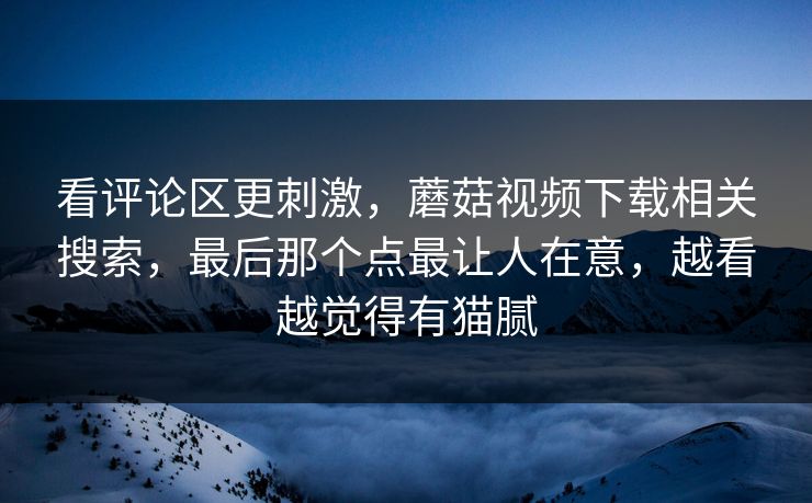 看评论区更刺激,蘑菇视频下载相关搜索,最后那个点最让人在意,越看越觉得有猫腻 看评论区更刺激,蘑菇视频下载相关搜索,最后那个点最让人在意,越看越觉得有猫腻