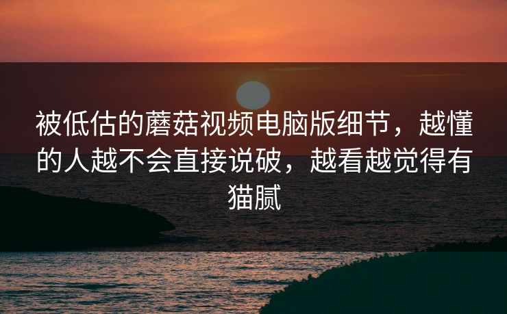 被低估的蘑菇视频电脑版细节，越懂的人越不会直接说破，越看越觉得有猫腻