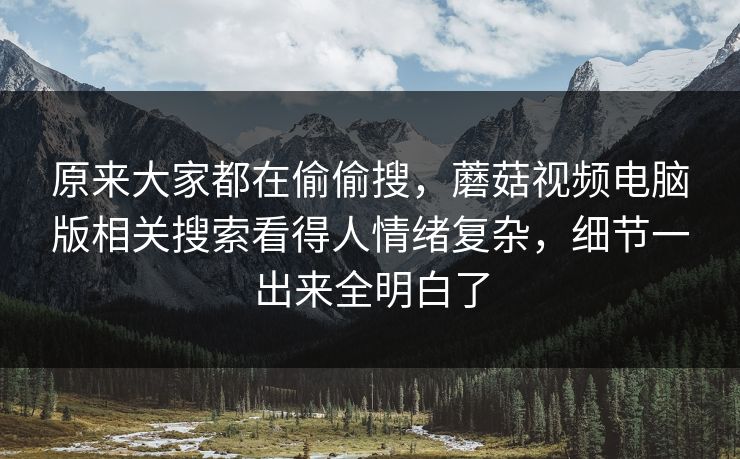 原来大家都在偷偷搜,蘑菇视频电脑版相关搜索看得人情绪复杂,细节一出来全明白了 原来大家都在偷偷搜,蘑菇视频电脑版相关搜索看得人情绪复杂,细节一出来全明白了