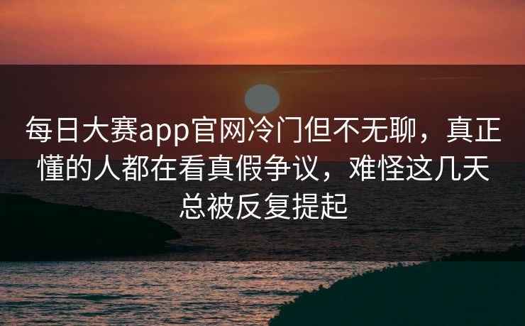每日大赛app官网冷门但不无聊,真正懂的人都在看真假争议,难怪这几天总被反复提起 每日大赛app官网冷门但不无聊,真正懂的人都在看真假争议,难怪这几天总被反复提起