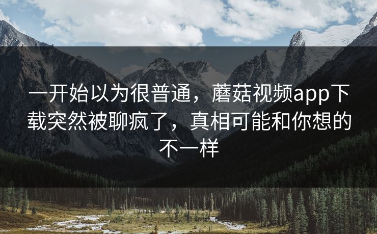 一开始以为很普通，蘑菇视频app下载突然被聊疯了，真相可能和你想的不一样