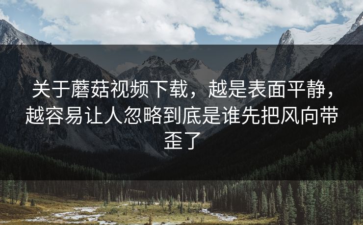 关于蘑菇视频下载，越是表面平静，越容易让人忽略到底是谁先把风向带歪了