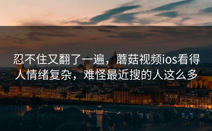 忍不住又翻了一遍，蘑菇视频ios看得人情绪复杂，难怪最近搜的人这么多