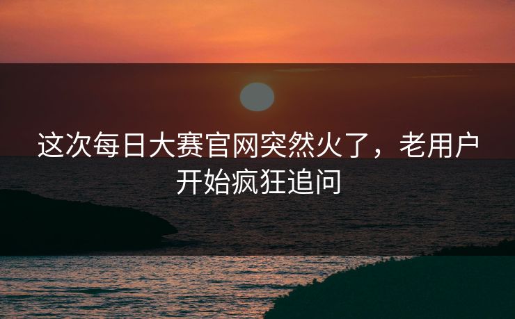 这次每日大赛官网突然火了,老用户开始疯狂追问 这次每日大赛官网突然火了,老用户开始疯狂追问