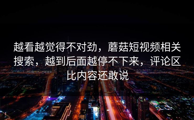 越看越觉得不对劲，蘑菇短视频相关搜索，越到后面越停不下来，评论区比内容还敢说