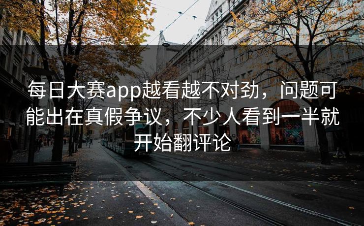 每日大赛app越看越不对劲，问题可能出在真假争议，不少人看到一半就开始翻评论