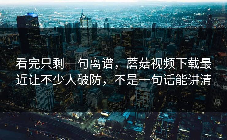 看完只剩一句离谱，蘑菇视频下载最近让不少人破防，不是一句话能讲清
