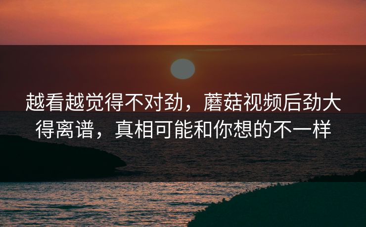 越看越觉得不对劲,蘑菇视频后劲大得离谱,真相可能和你想的不一样 越看越觉得不对劲,蘑菇视频后劲大得离谱,真相可能和你想的不一样