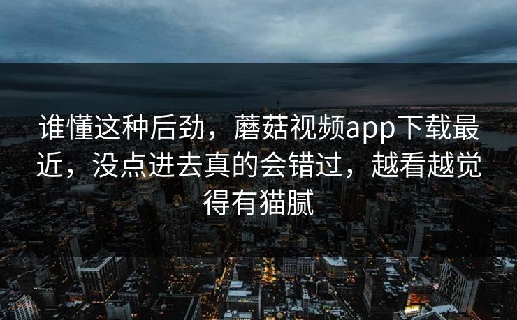 谁懂这种后劲，蘑菇视频app下载最近，没点进去真的会错过，越看越觉得有猫腻