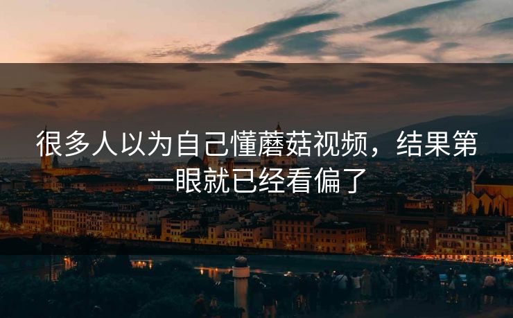 很多人以为自己懂蘑菇视频，结果第一眼就已经看偏了