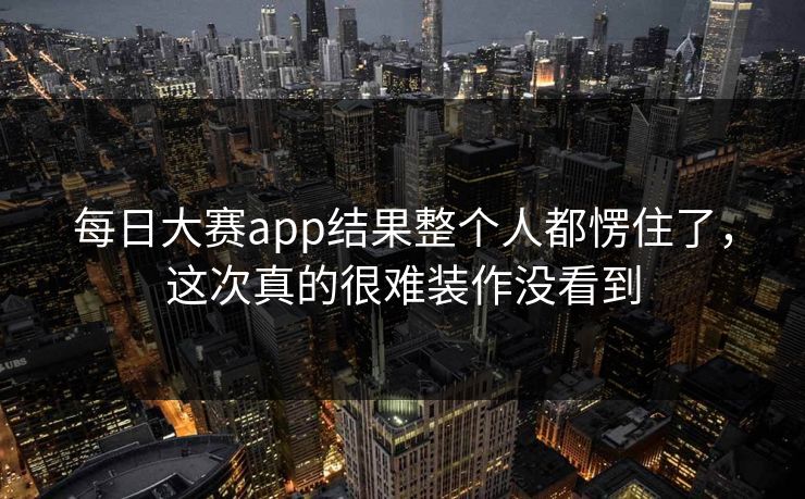 每日大赛app结果整个人都愣住了，这次真的很难装作没看到