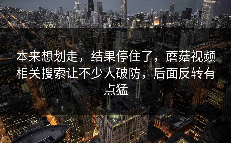 本来想划走，结果停住了，蘑菇视频相关搜索让不少人破防，后面反转有点猛