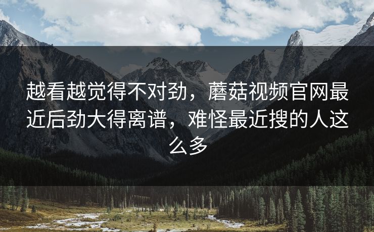 越看越觉得不对劲，蘑菇视频官网最近后劲大得离谱，难怪最近搜的人这么多