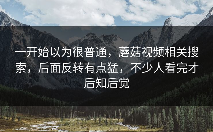 一开始以为很普通,蘑菇视频相关搜索,后面反转有点猛,不少人看完才后知后觉 一开始以为很普通,蘑菇视频相关搜索,后面反转有点猛,不少人看完才后知后觉