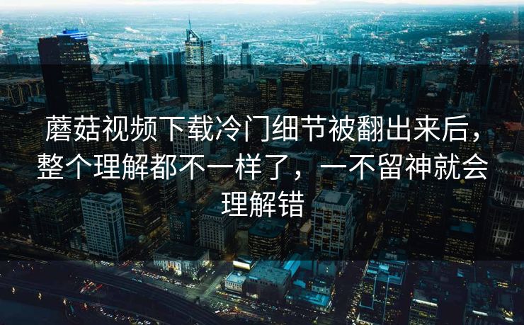 蘑菇视频下载冷门细节被翻出来后，整个理解都不一样了，一不留神就会理解错