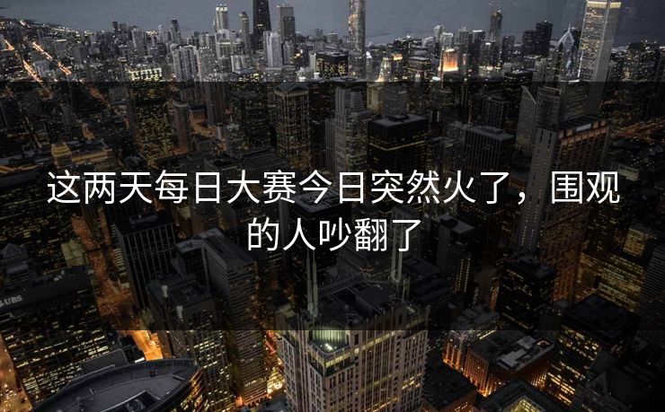 这两天每日大赛今日突然火了，围观的人吵翻了