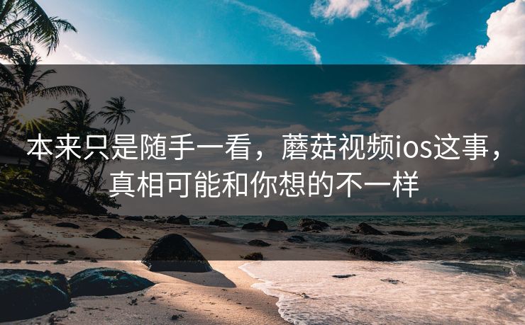 本来只是随手一看,蘑菇视频ios这事,真相可能和你想的不一样 本来只是随手一看,蘑菇视频ios这事,真相可能和你想的不一样