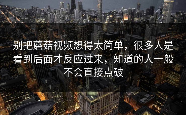 别把蘑菇视频想得太简单,很多人是看到后面才反应过来,知道的人一般不会直接点破 别把蘑菇视频想得太简单,很多人是看到后面才反应过来,知道的人一般不会直接点破