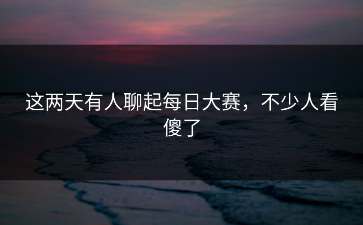 这两天有人聊起每日大赛,不少人看傻了 这两天有人聊起每日大赛,不少人看傻了