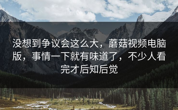 没想到争议会这么大,蘑菇视频电脑版,事情一下就有味道了,不少人看完才后知后觉 没想到争议会这么大,蘑菇视频电脑版,事情一下就有味道了,不少人看完才后知后觉