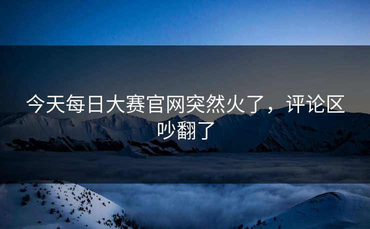 今天每日大赛官网突然火了,评论区吵翻了 今天每日大赛官网突然火了,评论区吵翻了