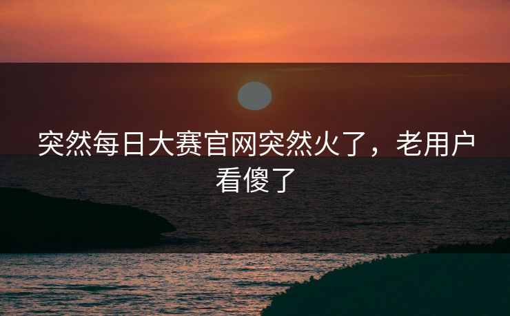 突然每日大赛官网突然火了，老用户看傻了