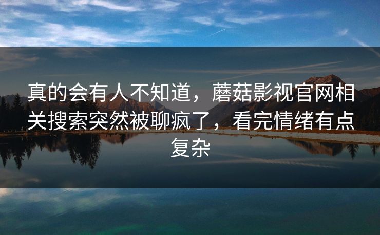 真的会有人不知道,蘑菇影视官网相关搜索突然被聊疯了,看完情绪有点复杂 真的会有人不知道,蘑菇影视官网相关搜索突然被聊疯了,看完情绪有点复杂