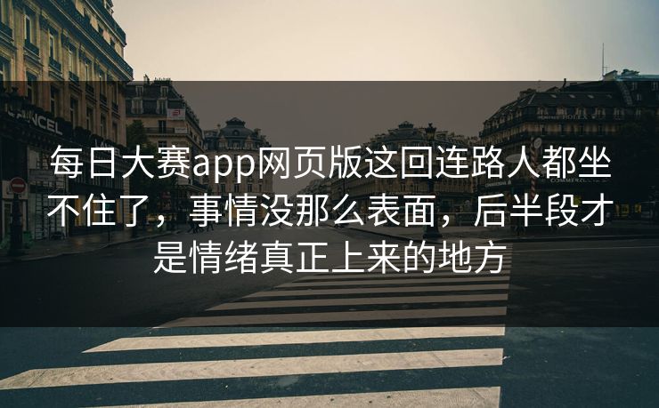 每日大赛app网页版这回连路人都坐不住了，事情没那么表面，后半段才是情绪真正上来的地方