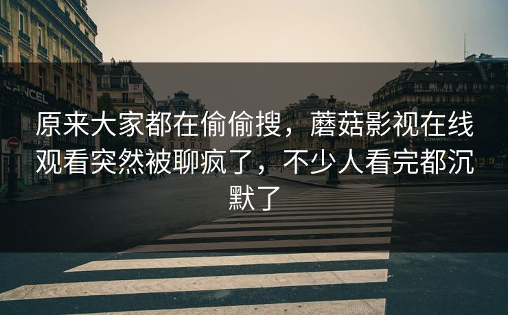 原来大家都在偷偷搜，蘑菇影视在线观看突然被聊疯了，不少人看完都沉默了
