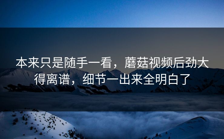 本来只是随手一看,蘑菇视频后劲大得离谱,细节一出来全明白了 本来只是随手一看,蘑菇视频后劲大得离谱,细节一出来全明白了