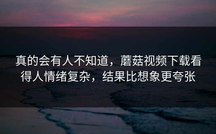 真的会有人不知道，蘑菇视频下载看得人情绪复杂，结果比想象更夸张