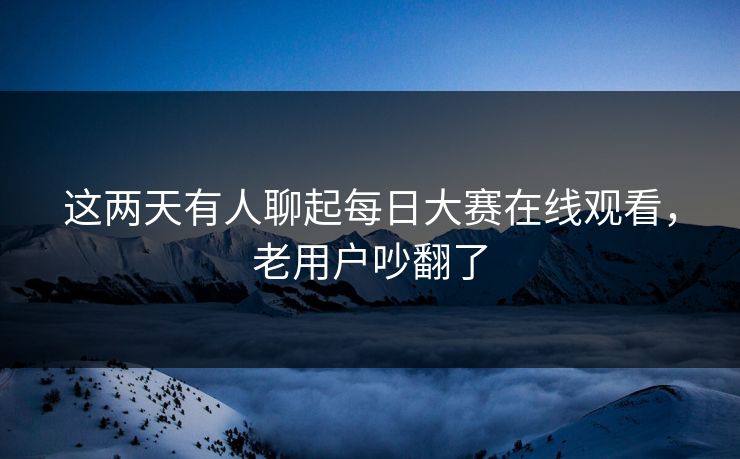 这两天有人聊起每日大赛在线观看,老用户吵翻了 这两天有人聊起每日大赛在线观看,老用户吵翻了