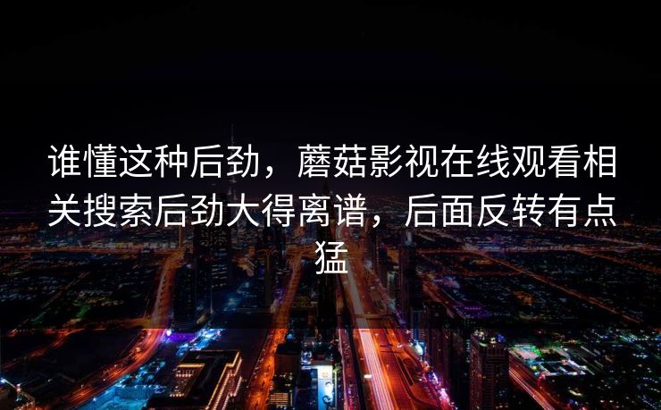 谁懂这种后劲，蘑菇影视在线观看相关搜索后劲大得离谱，后面反转有点猛