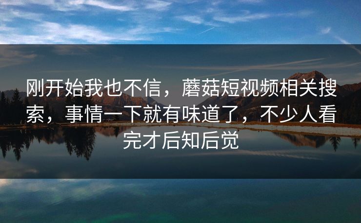 刚开始我也不信，蘑菇短视频相关搜索，事情一下就有味道了，不少人看完才后知后觉