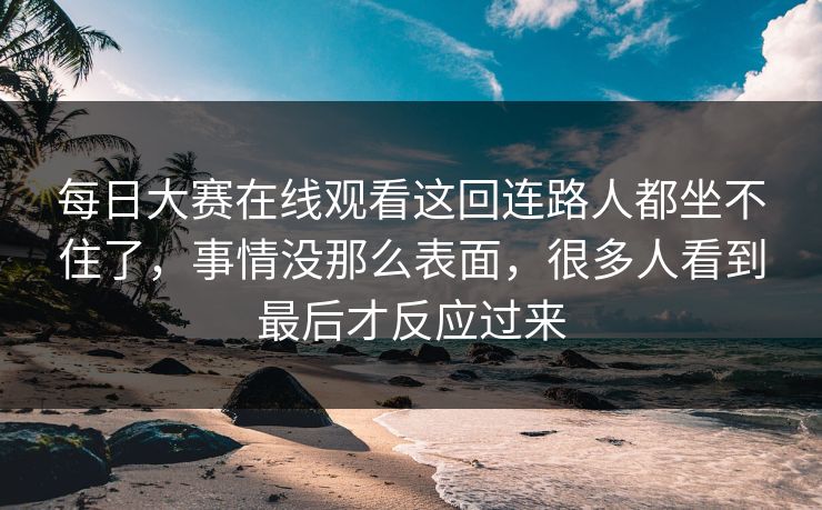 每日大赛在线观看这回连路人都坐不住了,事情没那么表面,很多人看到最后才反应过来 每日大赛在线观看这回连路人都坐不住了,事情没那么表面,很多人看到最后才反应过来