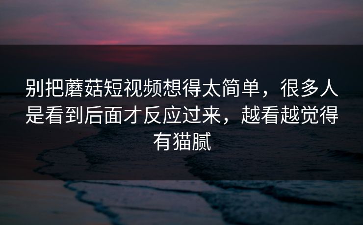 别把蘑菇短视频想得太简单，很多人是看到后面才反应过来，越看越觉得有猫腻