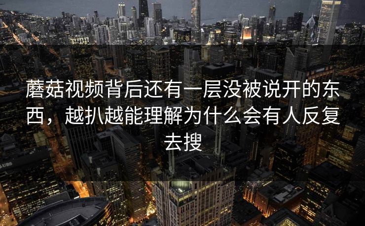蘑菇视频背后还有一层没被说开的东西，越扒越能理解为什么会有人反复去搜