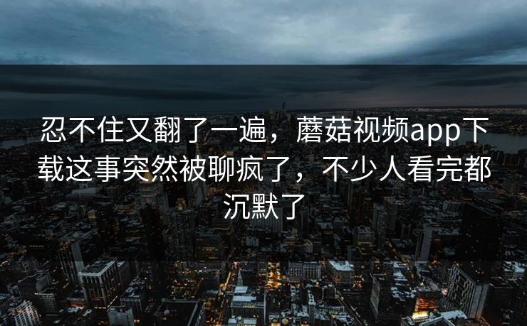 忍不住又翻了一遍，蘑菇视频app下载这事突然被聊疯了，不少人看完都沉默了