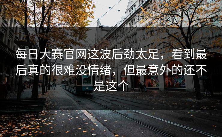 每日大赛官网这波后劲太足，看到最后真的很难没情绪，但最意外的还不是这个