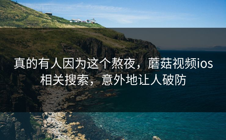 真的有人因为这个熬夜，蘑菇视频ios相关搜索，意外地让人破防