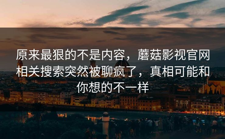 原来最狠的不是内容，蘑菇影视官网相关搜索突然被聊疯了，真相可能和你想的不一样
