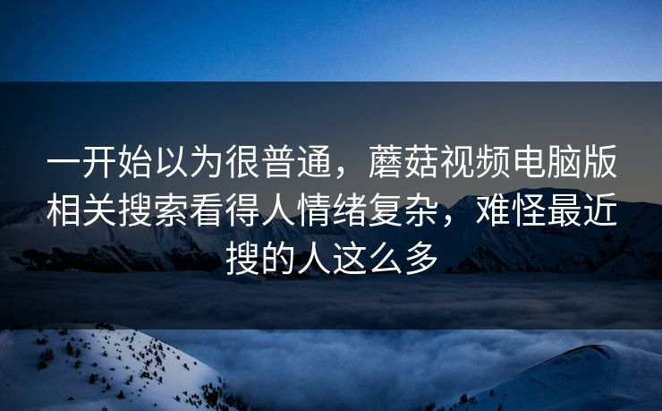 一开始以为很普通,蘑菇视频电脑版相关搜索看得人情绪复杂,难怪最近搜的人这么多 一开始以为很普通,蘑菇视频电脑版相关搜索看得人情绪复杂,难怪最近搜的人这么多