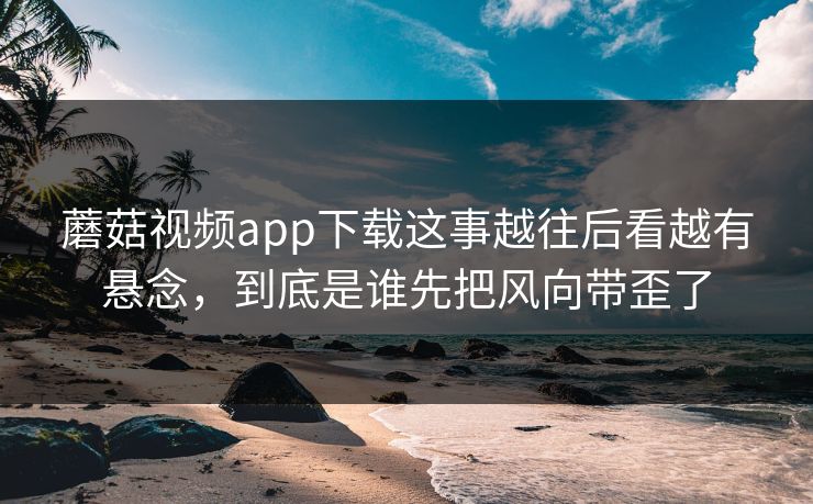 蘑菇视频app下载这事越往后看越有悬念,到底是谁先把风向带歪了 蘑菇视频app下载这事越往后看越有悬念,到底是谁先把风向带歪了