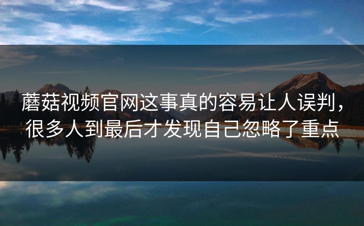 蘑菇视频官网这事真的容易让人误判，很多人到最后才发现自己忽略了重点