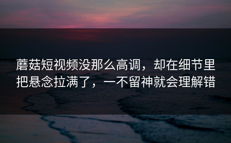 蘑菇短视频没那么高调,却在细节里把悬念拉满了,一不留神就会理解错 蘑菇短视频没那么高调,却在细节里把悬念拉满了,一不留神就会理解错